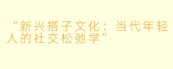 “新兴搭子文化：当代年轻人的社交松弛学”