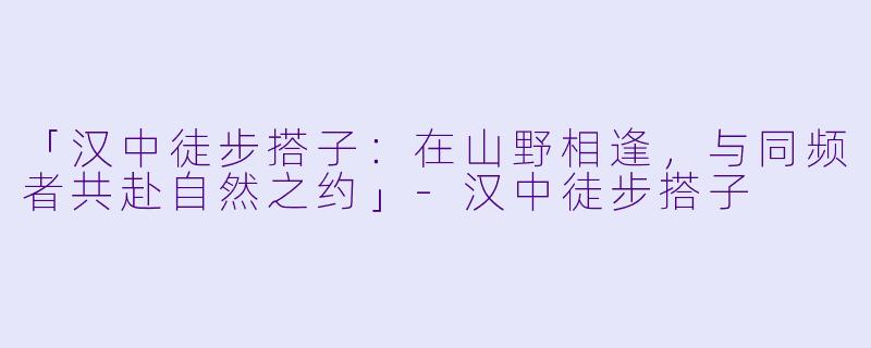 「汉中徒步搭子:在山野相逢,与同频者共赴自然之约」