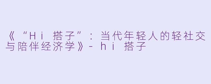 《“Hi搭子”:当代年轻人的轻社交与陪伴经济学》