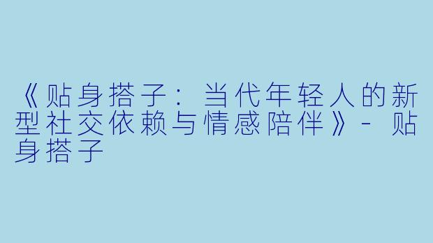 《贴身搭子：当代年轻人的新型社交依赖与情感陪伴》-贴身搭子
