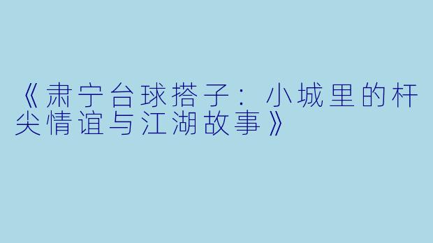 《肃宁台球搭子：小城里的杆尖情谊与江湖故事》