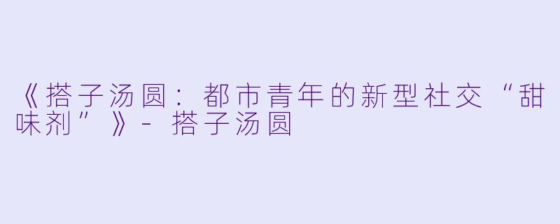 《搭子汤圆：都市青年的新型社交“甜味剂”》-搭子汤圆