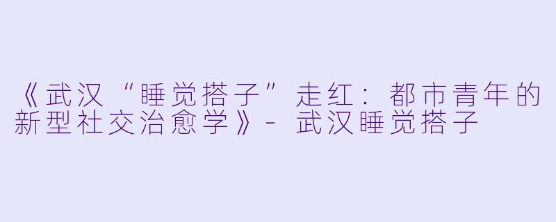 《武汉“睡觉搭子”走红：都市青年的新型社交治愈学》-武汉睡觉搭子