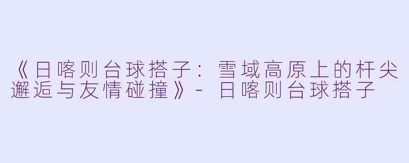 《日喀则台球搭子：雪域高原上的杆尖邂逅与友情碰撞》-日喀则台球搭子