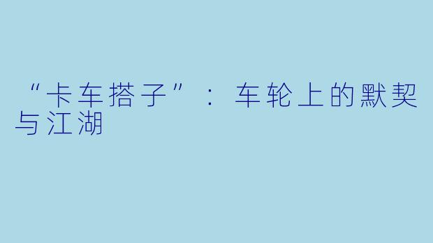 “卡车搭子”：车轮上的默契与江湖