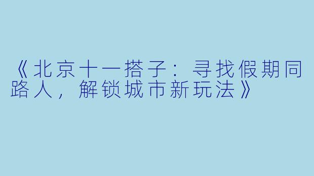 《北京十一搭子:寻找假期同路人,解锁城市新玩法》