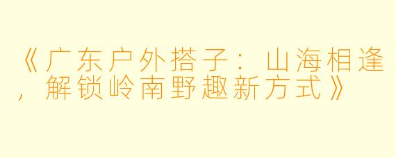 《广东户外搭子：山海相逢，解锁岭南野趣新方式》