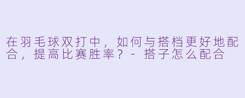 在羽毛球双打中,如何与搭档更好地配合,提高比赛胜率?