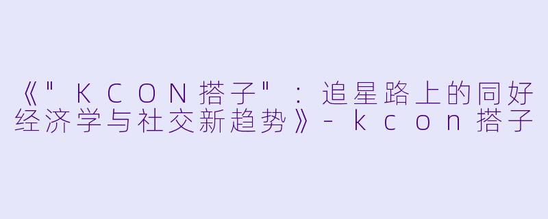《"KCON搭子":追星路上的同好经济学与社交新趋势》