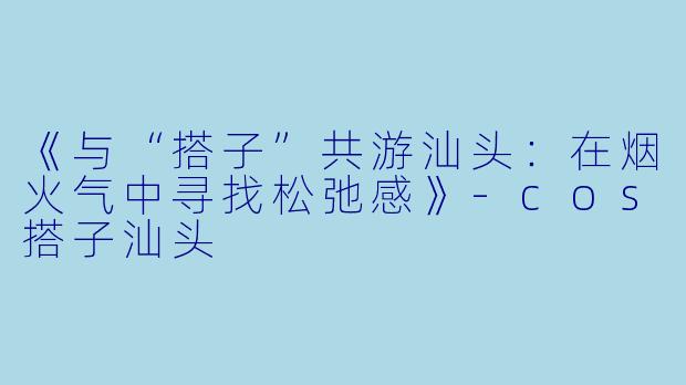 《与“搭子”共游汕头:在烟火气中寻找松弛感》-cos搭子汕头