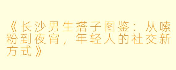 《长沙男生搭子图鉴：从嗦粉到夜宵，年轻人的社交新方式》