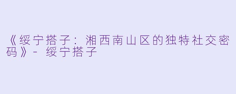 《绥宁搭子：湘西南山区的独特社交密码》-绥宁搭子