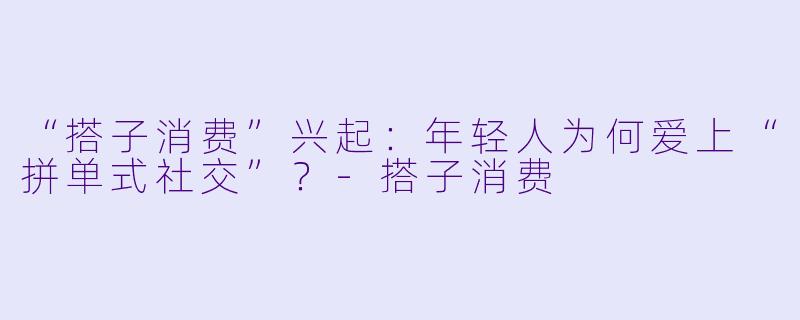 “搭子消费”兴起：年轻人为何爱上“拼单式社交”？-搭子消费