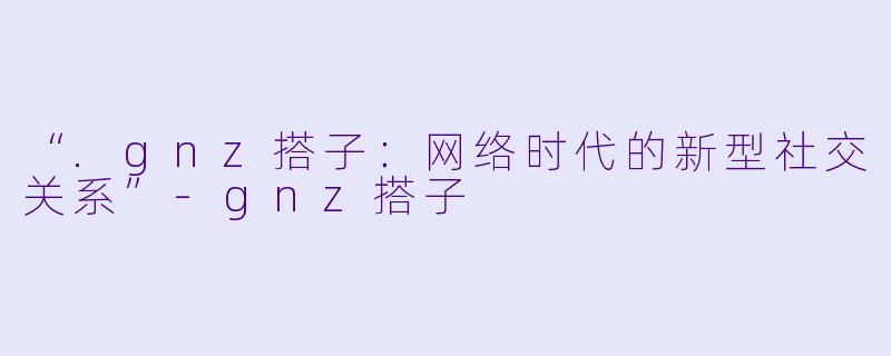 “.gnz搭子:网络时代的新型社交关系”-gnz搭子
