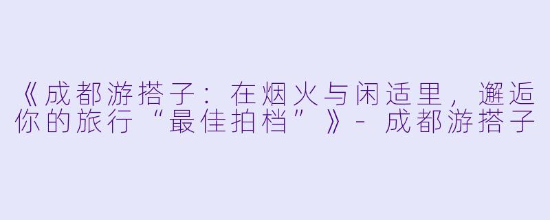 《成都游搭子:在烟火与闲适里,邂逅你的旅行“最佳拍档”》