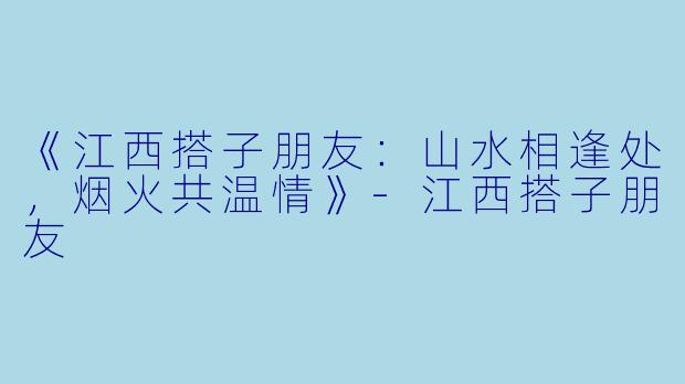 《江西搭子朋友:山水相逢处,烟火共温情》
