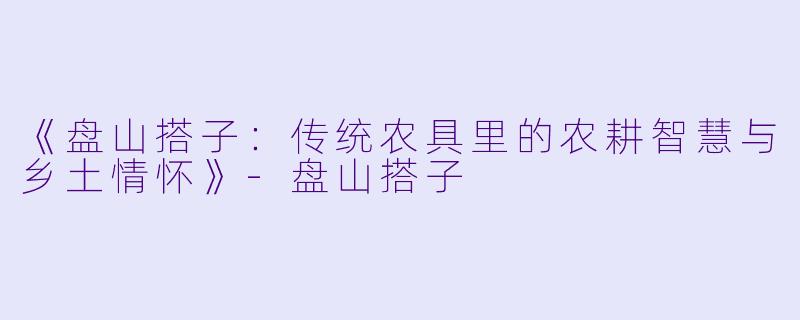 《盘山搭子:传统农具里的农耕智慧与乡土情怀》-盘山搭子