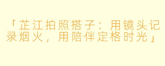 「芷江拍照搭子:用镜头记录烟火,用陪伴定格时光」