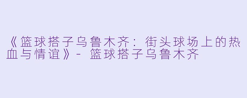 《篮球搭子乌鲁木齐:街头球场上的热血与情谊》