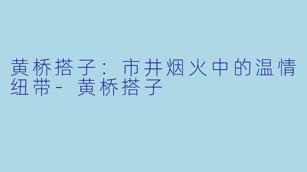 黄桥搭子:市井烟火中的温情纽带-黄桥搭子