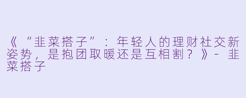 《“韭菜搭子”：年轻人的理财社交新姿势，是抱团取暖还是互相割？》-韭菜搭子