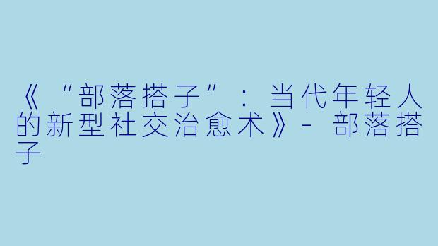 《“部落搭子”：当代年轻人的新型社交治愈术》-部落搭子