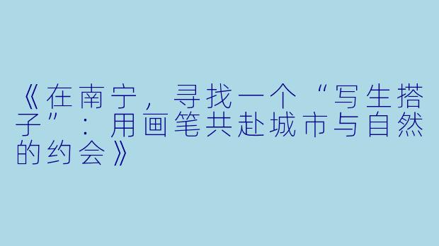 《在南宁，寻找一个“写生搭子”：用画笔共赴城市与自然的约会》