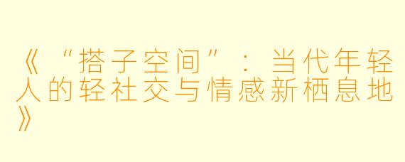 《“搭子空间”:当代年轻人的轻社交与情感新栖息地》