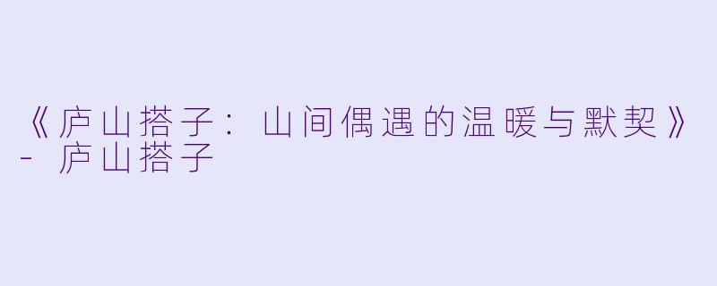 《庐山搭子:山间偶遇的温暖与默契》