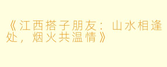《江西搭子朋友：山水相逢处，烟火共温情》