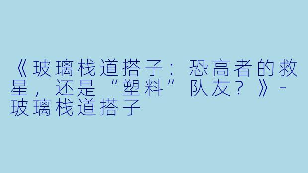 《玻璃栈道搭子：恐高者的救星，还是“塑料”队友？》-玻璃栈道搭子