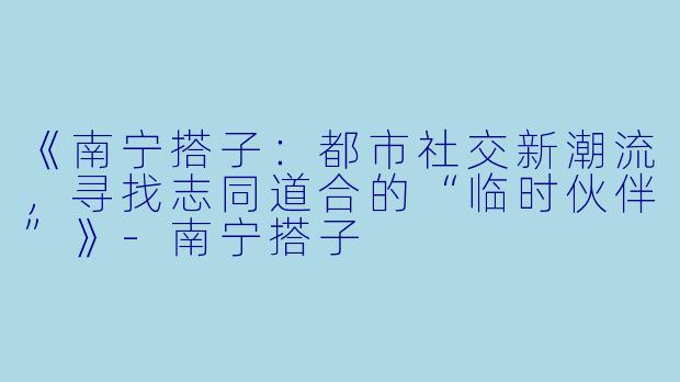 《南宁搭子：都市社交新潮流，寻找志同道合的“临时伙伴”》-南宁搭子
