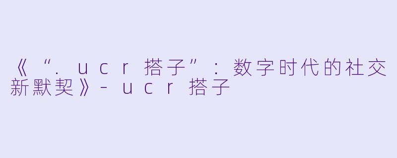 《“.ucr搭子”：数字时代的社交新默契》-ucr搭子
