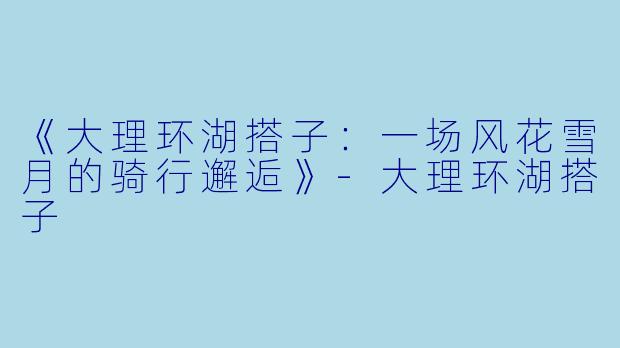 《大理环湖搭子:一场风花雪月的骑行邂逅》