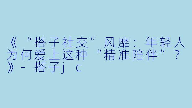 《“搭子社交”风靡:年轻人为何爱上这种“精准陪伴”?》-搭子jc