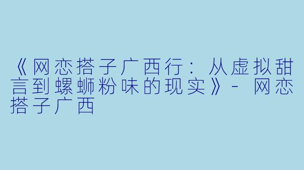 《网恋搭子广西行：从虚拟甜言到螺蛳粉味的现实》