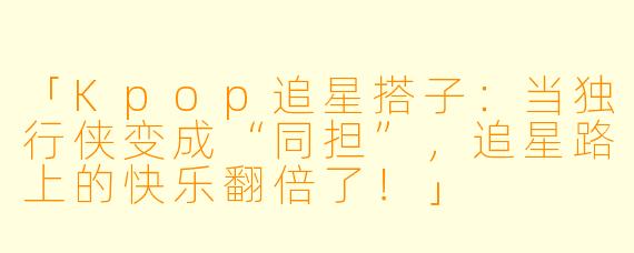 「Kpop追星搭子:当独行侠变成“同担”,追星路上的快乐翻倍了!」