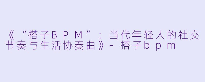 《“搭子BPM”：当代年轻人的社交节奏与生活协奏曲》-搭子bpm
