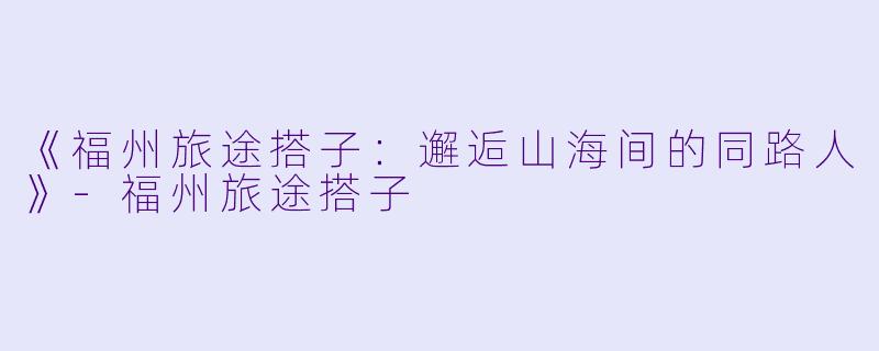 《福州旅途搭子:邂逅山海间的同路人》