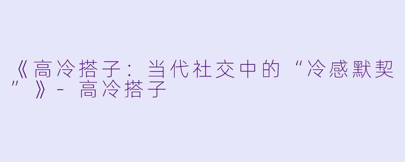 《高冷搭子：当代社交中的“冷感默契”》-高冷搭子