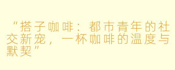 “搭子咖啡：都市青年的社交新宠，一杯咖啡的温度与默契”