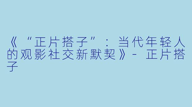 《“正片搭子”:当代年轻人的观影社交新默契》-正片搭子
