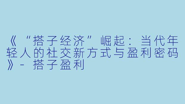 《“搭子经济”崛起:当代年轻人的社交新方式与盈利密码》-搭子盈利