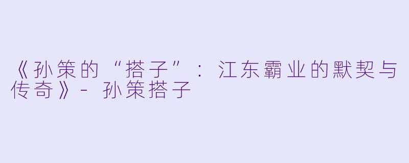 《孙策的“搭子”:江东霸业的默契与传奇》-孙策搭子