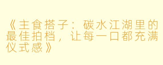 《主食搭子：碳水江湖里的最佳拍档，让每一口都充满仪式感》