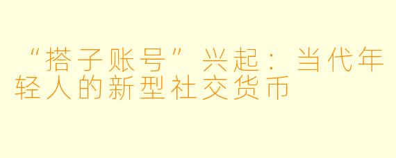 “搭子账号”兴起：当代年轻人的新型社交货币