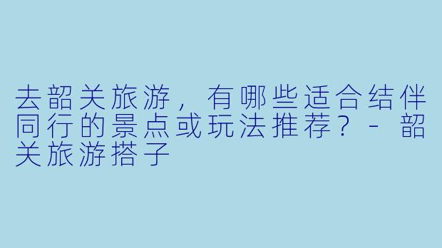 去韶关旅游,有哪些适合结伴同行的景点或玩法推荐?