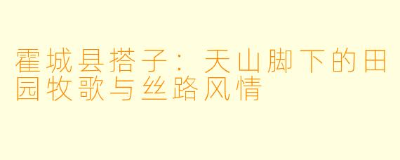 霍城县搭子：天山脚下的田园牧歌与丝路风情