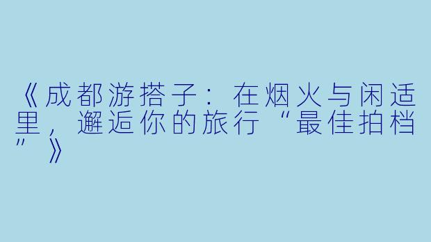 《成都游搭子：在烟火与闲适里，邂逅你的旅行“最佳拍档”》