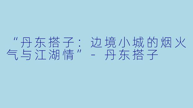 “丹东搭子:边境小城的烟火气与江湖情”